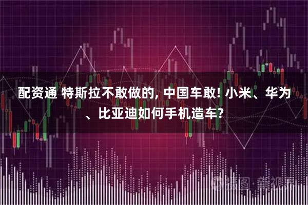 配资通 特斯拉不敢做的, 中国车敢! 小米、华为、比亚迪如何手机造车?