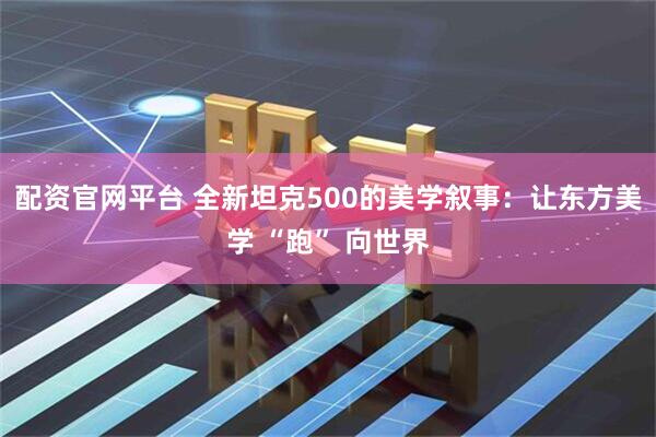 配资官网平台 全新坦克500的美学叙事：让东方美学 “跑” 向世界