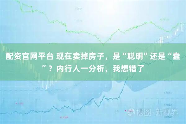 配资官网平台 现在卖掉房子，是“聪明”还是“蠢”？内行人一分析，我想错了