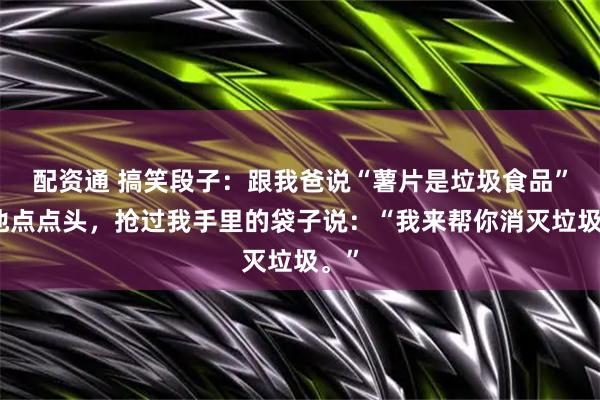 配资通 搞笑段子:跟我爸说“薯片是垃圾食品”,他点点头,抢过我手里的袋子说:“我来帮你消灭垃圾。”