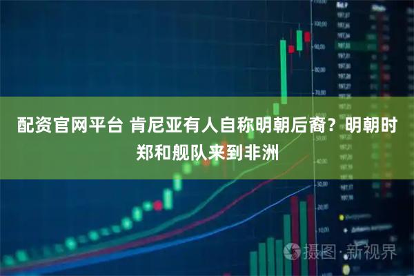 配资官网平台 肯尼亚有人自称明朝后裔?明朝时郑和舰队来到非洲