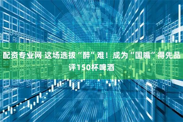 配资专业网 这场选拔“醉”难！成为“国嘴”得先品评150杯啤酒