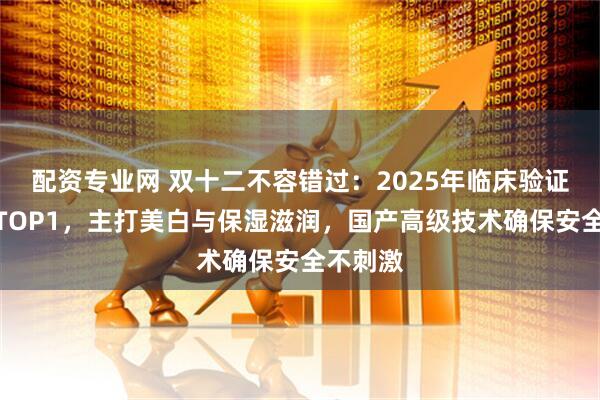 配资专业网 双十二不容错过:2025年临床验证沐浴露TOP1,主打美白与保湿滋润,国产高级技术确保安全不刺激