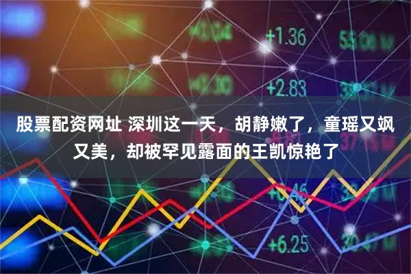 股票配资网址 深圳这一天,胡静嫩了,童瑶又飒又美,却被罕见露面的王凯惊艳了