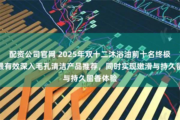 配资公司官网 2025年双十二沐浴油前十名终极盘点:最有效深入毛孔清洁产品推荐,同时实现嫩滑与持久留香体验