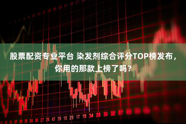 股票配资专业平台 染发剂综合评分TOP榜发布，你用的那款上榜了吗？