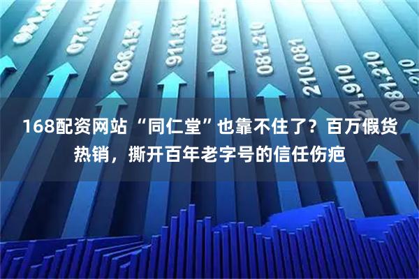 168配资网站 “同仁堂”也靠不住了？百万假货热销，撕开百年老字号的信任伤疤
