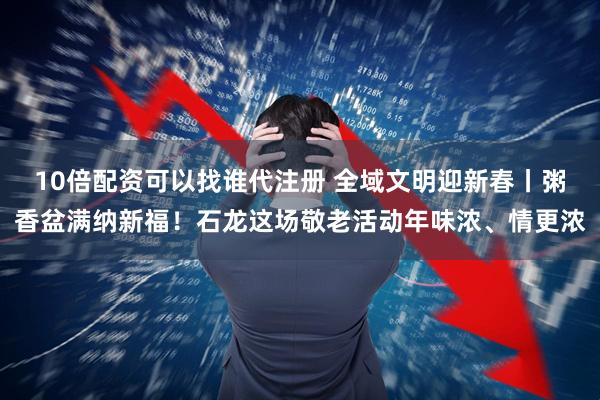 10倍配资可以找谁代注册 全域文明迎新春丨粥香盆满纳新福！石龙这场敬老活动年味浓、情更浓