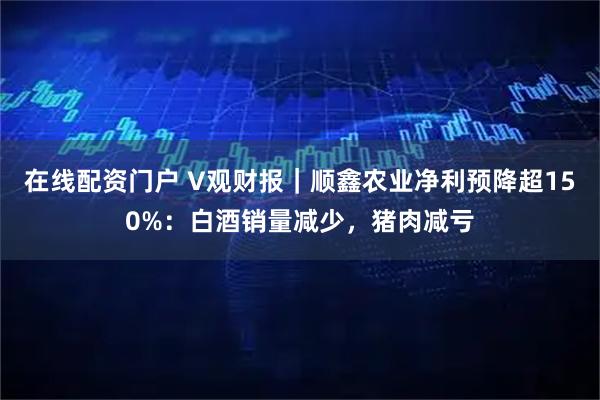 在线配资门户 V观财报｜顺鑫农业净利预降超150%：白酒销量减少，猪肉减亏