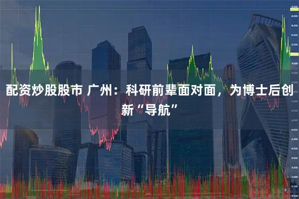 配资炒股股市 广州：科研前辈面对面，为博士后创新“导航”