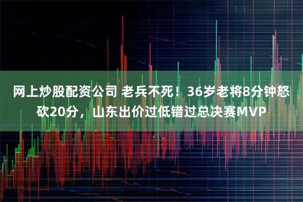 网上炒股配资公司 老兵不死！36岁老将8分钟怒砍20分，山东出价过低错过总决赛MVP