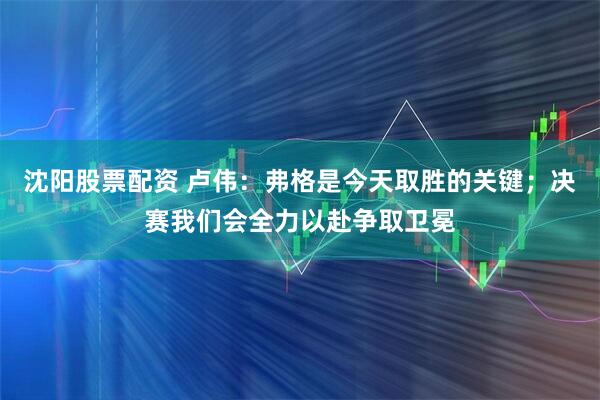 沈阳股票配资 卢伟：弗格是今天取胜的关键；决赛我们会全力以赴争取卫冕