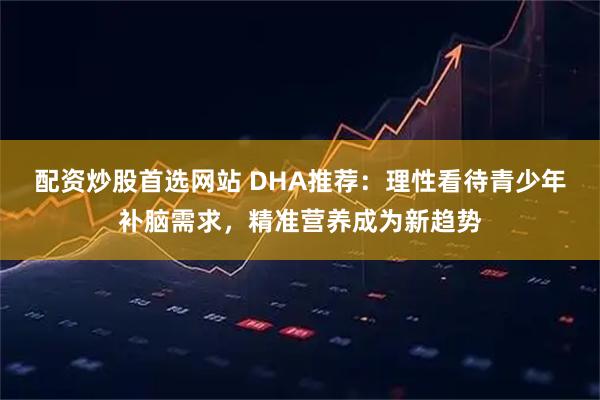 配资炒股首选网站 DHA推荐：理性看待青少年补脑需求，精准营养成为新趋势