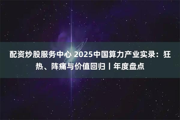配资炒股服务中心 2025中国算力产业实录:狂热、阵痛与价值回归丨年度盘点