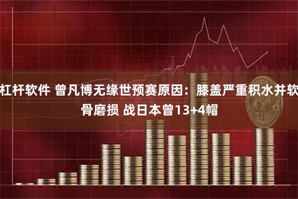 杠杆软件 曾凡博无缘世预赛原因:膝盖严重积水并软骨磨损 战日本曾13+4帽