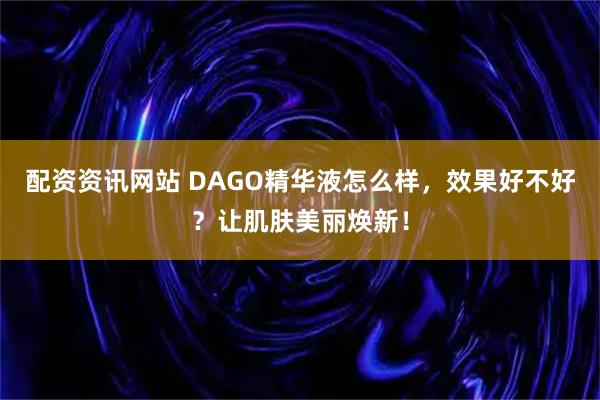 配资资讯网站 DAGO精华液怎么样，效果好不好？让肌肤美丽焕新！