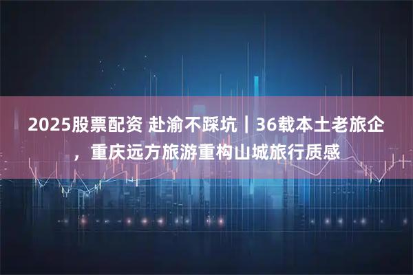 2025股票配资 赴渝不踩坑｜36载本土老旅企，重庆远方旅游重构山城旅行质感