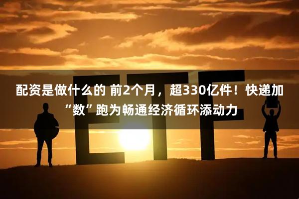 配资是做什么的 前2个月,超330亿件!快递加“数”跑为畅通经济循环添动力