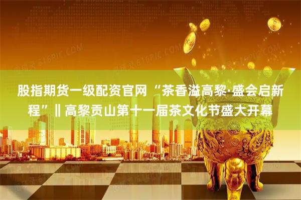 股指期货一级配资官网 “茶香溢高黎·盛会启新程”‖高黎贡山第十一届茶文化节盛大开幕