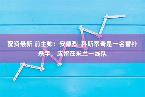 配资最新 前主帅：安德烈-科斯蒂奇是一名替补杀手，应留在米兰一线队