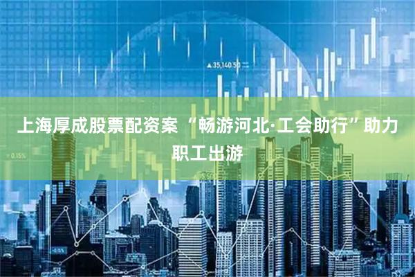 上海厚成股票配资案 “畅游河北·工会助行”助力职工出游