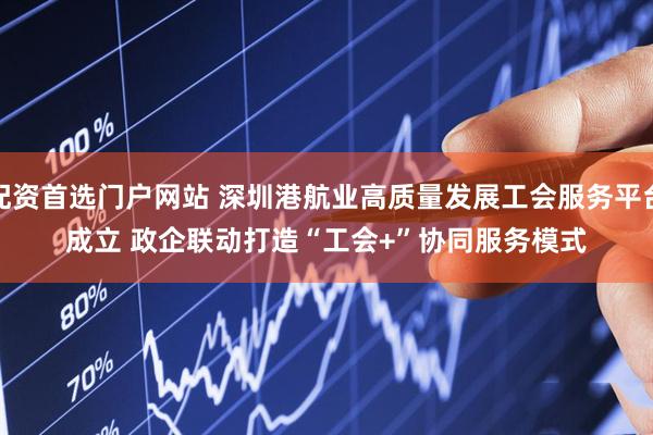 配资首选门户网站 深圳港航业高质量发展工会服务平台成立 政企联动打造“工会+”协同服务模式