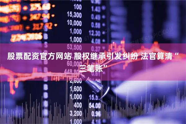 股票配资官方网站 股权继承引发纠纷 法官算清“三笔账”
