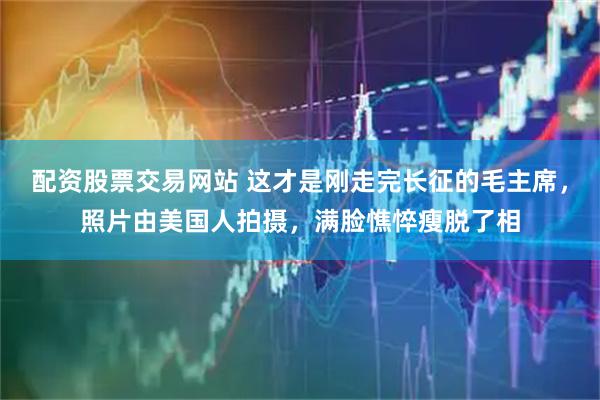 配资股票交易网站 这才是刚走完长征的毛主席，照片由美国人拍摄，满脸憔悴瘦脱了相