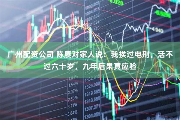 广州配资公司 陈赓对家人说：我挨过电刑，活不过六十岁，九年后果真应验