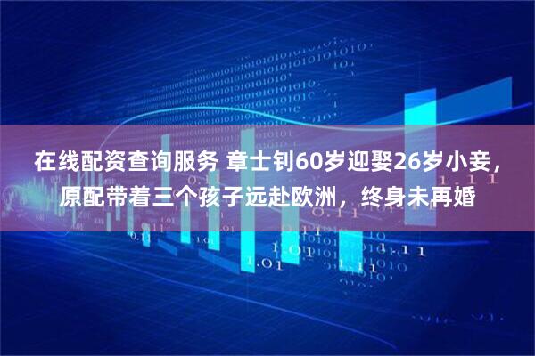 在线配资查询服务 章士钊60岁迎娶26岁小妾，原配带着三个孩子远赴欧洲，终身未再婚