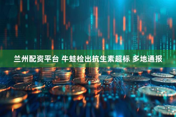 兰州配资平台 牛蛙检出抗生素超标 多地通报