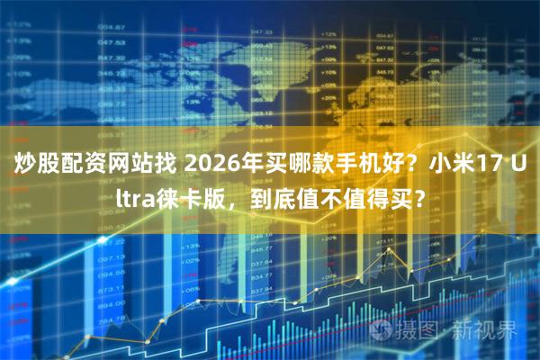 炒股配资网站找 2026年买哪款手机好？小米17 Ultra徕卡版，到底值不值得买？